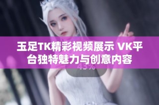 玉足TK精彩视频展示 VK平台独特魅力与创意内容