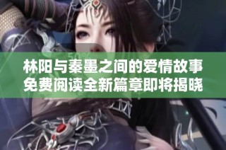 林阳与秦墨之间的爱情故事免费阅读全新篇章即将揭晓