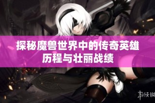 探秘魔兽世界中的传奇英雄历程与壮丽战绩