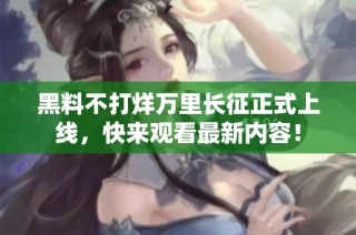黑料不打烊万里长征正式上线，快来观看最新内容！