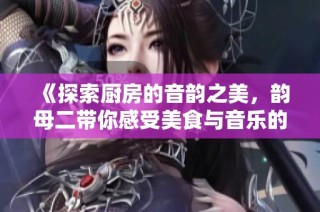《探索厨房的音韵之美，韵母二带你感受美食与音乐的奇妙交融》