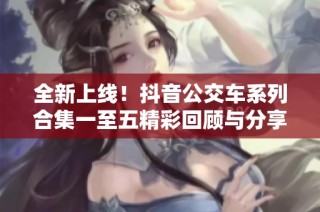 全新上线！抖音公交车系列合集一至五精彩回顾与分享