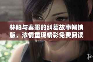 林阳与秦墨的纠葛故事畅销版，浓情重现精彩免费阅读体验