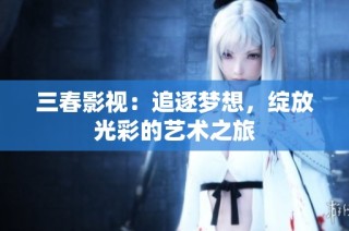 三春影视：追逐梦想，绽放光彩的艺术之旅