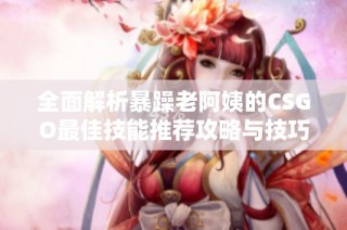 全面解析暴躁老阿姨的CSGO最佳技能推荐攻略与技巧分享