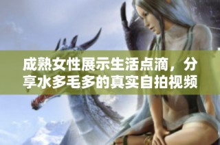 成熟女性展示生活点滴，分享水多毛多的真实自拍视频引发热议