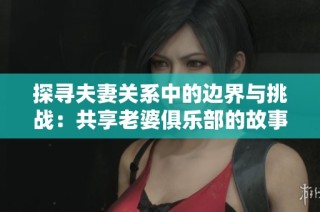 探寻夫妻关系中的边界与挑战：共享老婆俱乐部的故事与启示