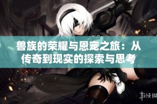兽族的荣耀与恩宠之旅：从传奇到现实的探索与思考