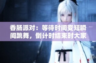 香肠派对：等待时间变短瞬间跳舞，倒计时结束时大家惊慌失措的场景揭晓