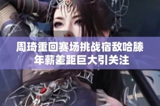周琦重回赛场挑战宿敌哈滕 年薪差距巨大引关注