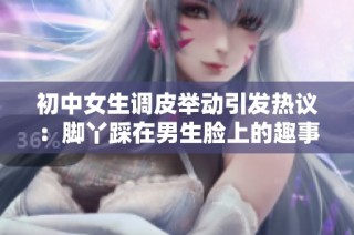 初中女生调皮举动引发热议：脚丫踩在男生脸上的趣事分享