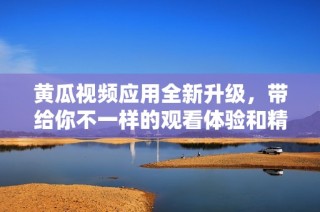 黄瓜视频应用全新升级，带给你不一样的观看体验和精彩内容