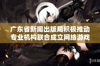 广东省新闻出版局积极推动专业机构联合成立网络游戏出版联盟以促进行业发展