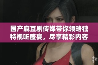 国产麻豆剧传媒带你领略独特视听盛宴，尽享精彩内容体验