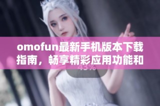 omofun最新手机版本下载指南，畅享精彩应用功能和服务体验