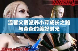 温馨父爱滋养小芹成长之路与爸爸的美好时光