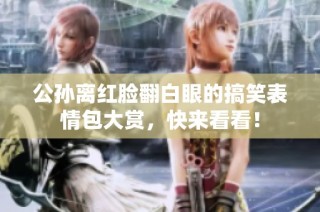 公孙离红脸翻白眼的搞笑表情包大赏，快来看看！