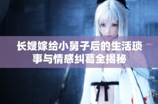 长嫂嫁给小舅子后的生活琐事与情感纠葛全揭秘