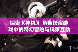 探索《神机》 角色扮演游戏中的奇幻冒险与玩家互动之旅