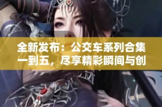 全新发布：公交车系列合集一到五，尽享精彩瞬间与创意故事