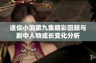 迷你小洞第九集精彩回顾与剧中人物成长变化分析