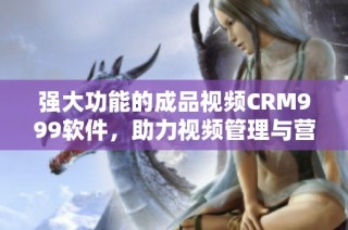 强大功能的成品视频CRM999软件，助力视频管理与营销优化