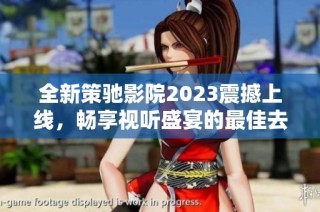 全新策驰影院2023震撼上线，畅享视听盛宴的最佳去处