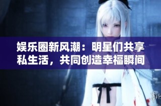 娱乐圈新风潮：明星们共享私生活，共同创造幸福瞬间