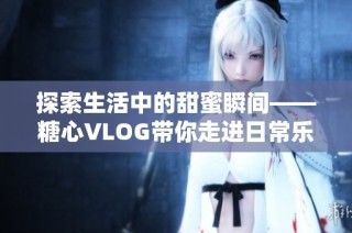 探索生活中的甜蜜瞬间——糖心VLOG带你走进日常乐趣