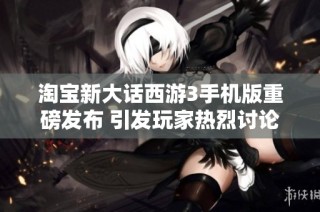 淘宝新大话西游3手机版重磅发布 引发玩家热烈讨论与期待