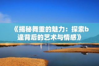 《揭秘舞重的魅力：探索b逄背后的艺术与情感》