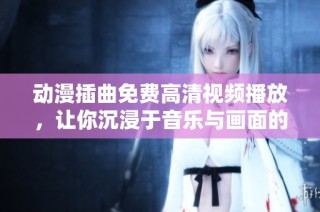 动漫插曲免费高清视频播放，让你沉浸于音乐与画面的完美结合