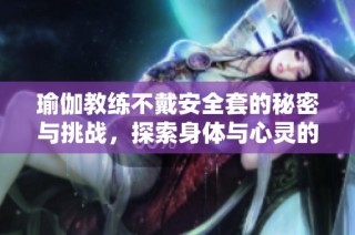 瑜伽教练不戴安全套的秘密与挑战，探索身体与心灵的深度连接