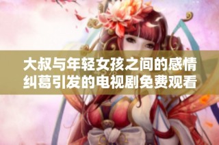 大叔与年轻女孩之间的感情纠葛引发的电视剧免费观看探讨