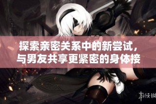 探索亲密关系中的新尝试，与男友共享更紧密的身体接触体验