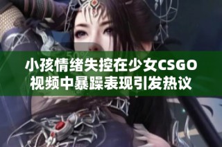 小孩情绪失控在少女CSGO视频中暴躁表现引发热议
