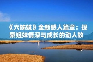 《六姊妹》全新感人篇章：探索姐妹情深与成长的动人故事四十集完整呈现