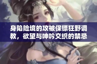身陷险境的攻被保镖狂野调教，欲望与呻吟交织的禁忌故事