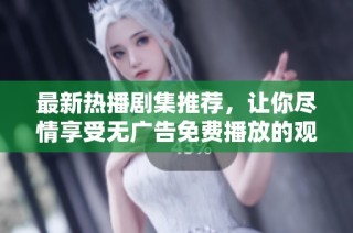 最新热播剧集推荐，让你尽情享受无广告免费播放的观影体验