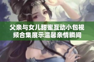 父亲与女儿甜蜜互动小包视频合集展示温馨亲情瞬间