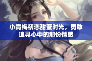 小青梅初恋甜蜜时光，勇敢追寻心中的那份情感