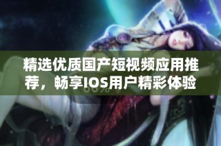 精选优质国产短视频应用推荐，畅享IOS用户精彩体验