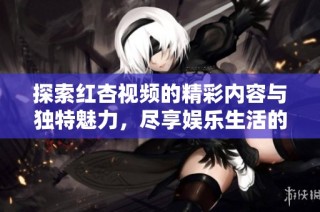 探索红杏视频的精彩内容与独特魅力，尽享娱乐生活的无限可能