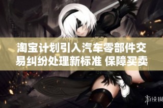 淘宝计划引入汽车零部件交易纠纷处理新标准 保障买卖双方权益