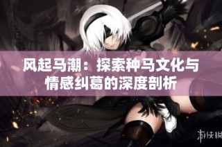 风起马潮：探索种马文化与情感纠葛的深度剖析