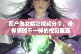 国产熟女精彩视频分享，带你领略不一样的视觉盛宴