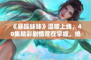 《暴躁妹妹》温暖上线，40集精彩剧情尽在掌握，绝不容错过