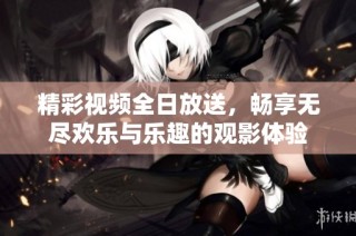 精彩视频全日放送，畅享无尽欢乐与乐趣的观影体验