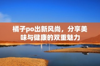 橘子po出新风尚，分享美味与健康的双重魅力