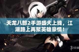天龙八部2手游盛大上线，江湖路上再聚英雄豪情！